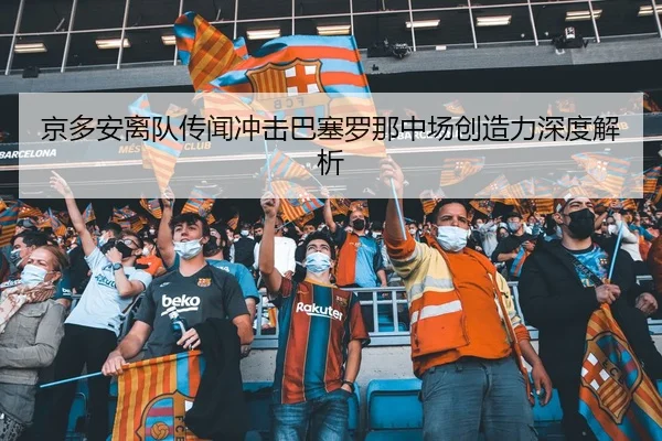 京多安离队传闻冲击巴塞罗那中场创造力深度解析