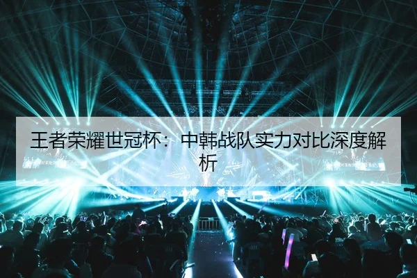 王者荣耀世冠杯：中韩战队实力对比深度解析