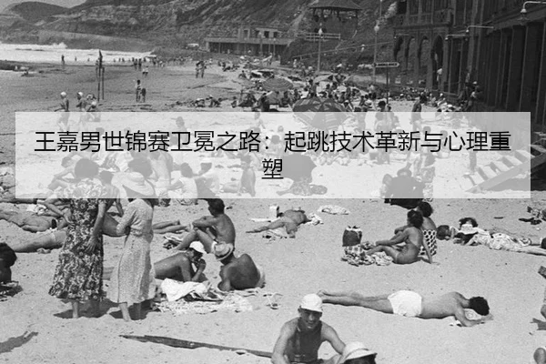 王嘉男世锦赛卫冕之路：起跳技术革新与心理重塑