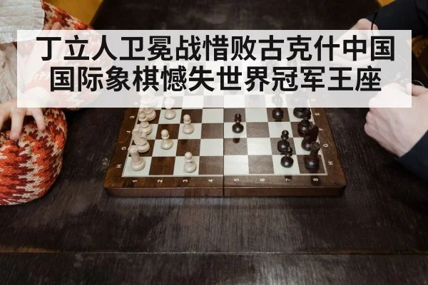 丁立人卫冕战惜败古克什中国国际象棋憾失世界冠军王座